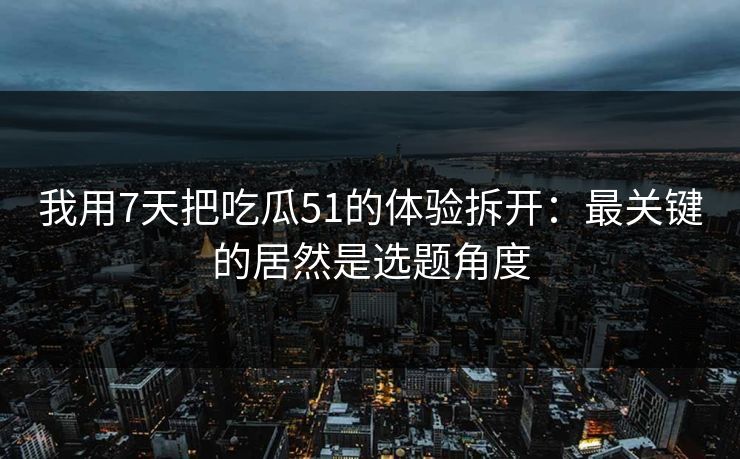 我用7天把吃瓜51的体验拆开：最关键的居然是选题角度