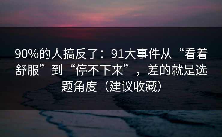 90%的人搞反了：91大事件从“看着舒服”到“停不下来”，差的就是选题角度（建议收藏）
