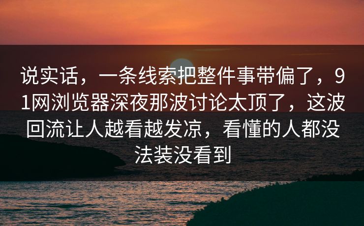 说实话,一条线索把整件事带偏了,91网浏览器深夜那波讨论太顶了,这波回流让人越看越发凉,看懂的人都没法装没看到 说实话,一条线索把整件事带偏了,91网浏览器深夜那波讨论太顶了,这波回流让人越看越发凉,看懂的人都没法装没看到